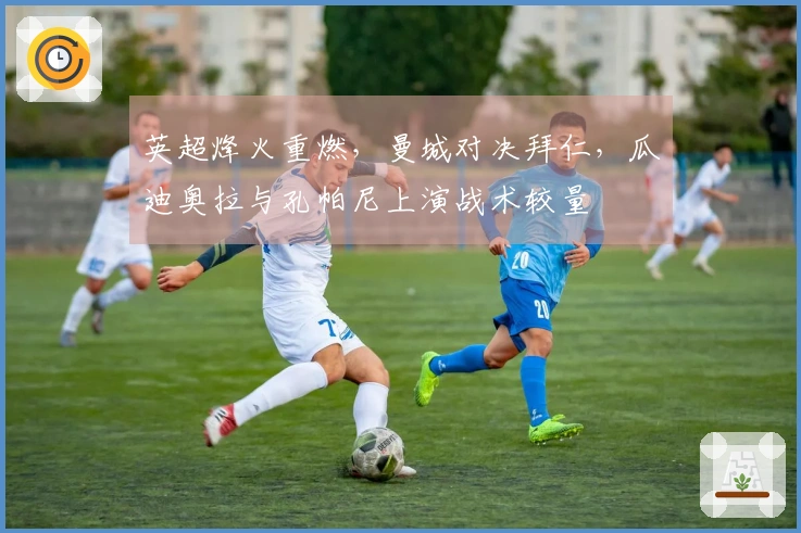 英超烽火重燃，曼城对决拜仁，瓜迪奥拉与孔帕尼上演战术较量