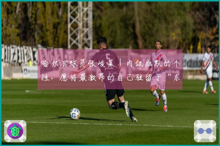 哈尔滨球员张峻莱｜内敛幽默的个性，愿将最激昂的自己驻留于“东北超”赛场